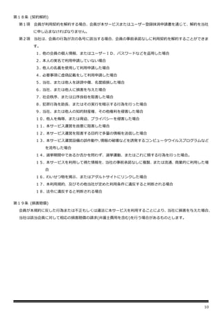 10
第１８条 (契約解約)
第１項 会員が利用契約を解約する場合、会員が本サービスまたはユーザー登録抹消申請書を通じて、解約を当社
に申し込まなければなりません。
第２項 当社は、会員の行為が次の各号に該当する場合、会員の事前承諾なしに利用契約を解約することができま
す。
１. 他の会員の個人情報、またはユーザーＩＤ、パスワードなどを盗用した場合
２. 本人の実名で利用申請していない場合
３. 他人の名義を使用して利用申請した場合
４. 必要事項に虚偽記載をして利用申請した場合
５. 当社、または他人を誹謗中傷、名誉毀損した場合
６. 当社、または他人に損害を与えた場合
７. 社会秩序、または公序良俗を阻害した場合
８. 犯罪行為を助長、またはその実行を暗示する行為を行った場合
９. 当社、または他人の知的財産権、その他権利を侵害した場合
１０. 他人を侮辱、または脅迫、プライバシーを侵害した場合
１１. 本サービス運営を故意に阻害した場合
１２. 本サービス運営を阻害する目的で多量の情報を送信した場合
１３. 本サービス運営設備の誤作動や、
情報の破壊などを誘発するコンピュータウイルスプログラムなど
を流布した場合
１４. 選挙期間中であるか否かを問わず、選挙運動、またはこれに類する行為を行った場合。
１５. 本サービスを利用して得た情報を、当社の事前承諾なしに複製、または流通、商業的に利用した場
合
１６. わいせつ物を掲示、またはアダルトサイトにリンクした場合
１７. 本利用規約、及びその他当社が定めた利用条件に違反すると判断される場合
１８. 法令に違反すると判断される場合
第１９条 (損害賠償)
会員が本規約に反した行為または不正もしくは違法に本サービスを利用することにより、当社に損害を与えた場合、
当社は該当会員に対して相応の損害賠償の請求(弁護士費用を含む)を行う場合があるものとします。
 