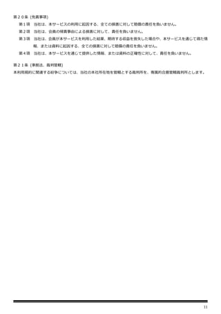 11
第２０条 (免責事項)
第１項 当社は、本サービスの利用に起因する、全ての損害に対して賠償の責任を負いません。
第２項 当社は、会員の帰責事由による損害に対して、責任を負いません。
第３項 当社は、会員が本サービスを利用した結果、期待する収益を喪失した場合や、本サービスを通じて得た情
報、または資料に起因する、全ての損害に対して賠償の責任を負いません。
第４項 当社は、本サービスを通じて提供した情報、または資料の正確性に対して、責任を負いません。
第２１条 (準拠法、裁判管轄)
本利用規約に関連する紛争については、当社の本社所在地を管轄とする裁判所を、専属的合意管轄裁判所とします。
 