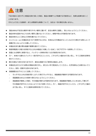 13
⚫ 製品本体は不安定な場所や滑りやすい場所に置かず、安全な場所に設置し、落とさないようにしてください。
⚫ 製品本体を湿気やほこりの多い場所に置かないでください。感電や発火の可能性があります。
⚫ 製品本体の上に工具などの物を置かないでください。
⚫ エンジンルームに本製品を近づけて使用するときは、本体および付属品がエンジンなどから発生する熱によって
損傷が生じないように注意してください。
⚫ 本製品を持ち運ぶ際は振動や衝撃を避けてください。
⚫ 家庭用電源から電力を供給するときは本製品に付属しているAC / DCアダプターを使用してください。
⚫ 高温になる場所に保管すると、バッテリーの寿命が短くなる可能性があります。
⚫ 万一、本体から漏れたバッテリー液が目や口に入ったら、こすらずに大量の水で洗い流し、すぐに医師の診察を
受けてください。
⚫ 聴力を損なう恐れがありますので、適当な音量でのご使用をお勧めします。
⚫ 本製品をお手入れする際は付属品を取り外し、柔らかい布で乾拭きしてください。化学洗剤などは使わないでく
ださい。変色・変質する恐れがあります。
⚫ 液晶画面は以下のことに注意してください。
- タッチするときは先端が固くとがった物でタッチすると、液晶画面が破損する可能性があります。
- 液晶画面は水などの液体で濡らさないようにしてください。
- 液晶画面が破損した場合、中の液晶が漏れる可能性があります。液晶画面が破損したときは決して触らず、
中の液晶が目や口に入らないよう十分ご注意ください。万一、液晶が目や口に入ったら、こすらずに大量の
水で洗い流し、すぐに医師の診察を受けてください。
注意
下記の指示に従わずに本製品を取り扱った場合、製品の損傷や人が負傷する可能性など、危険な結果を招くこ
とがあります。
それにより生じた直接的・または間接的な損害について、当社は一切の責任を負いません。
 