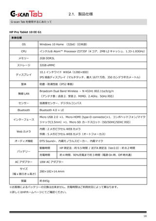 16
2.1. 製品仕様
G-scan Tab を使用するにあたって
HP Pro Tablet 10 EE G1
本体仕様
OS Windows 10 Home （32bit）
（日本語）
CPU インテル® Atom™ Processor Z3735F（4 コア、2MB L2 キャッシュ、1.33-1.83GHz）
メモリー 2GB DDR3L
ストレージ 32GB eMMC
ディスプレイ
10.1 インチワイド WXGA（1280×800）
IPS 液晶ディスプレイ（マルチタッチ、最大 1677 万色、350 カンデラ平方メートル）
筐体 防塵・防滴性能（IP52 準拠）
無線 LAN
Broadcom Dual Band Wireless – N 43241 802.11a/b/g/n
（アンテナ数：送信 2、受信 2、MIMO、2.4Ghz、5GHz 対応）
センサー 加速度センサー、デジタルコンパス
Bluetooth Bluetooth 4.0 + LE
インターフェース
Micro USB 2.0 ×1、Micro-HDMI (type-D connector)×1、コンボヘッドフォン/マイク
ジャック(3.5mm）×1、Micro SD カードスロット（SD/SDHC/SDXC 対応）
Web カメラ
内側：2 メガピクセル WEB カメラ
外側：5 メガピクセル WEB カメラ（オートフォーカス）
オーディオ機能 DTS Sound+、内蔵モノラルスピーカー、内蔵マイク
バッテリー
駆動時間 HP 測定法：約 9.5 時間 / JEITA 測定法（Ver2.0）
：約 8.2 時間
充電時間 約 4 時間、90％充電まで約 3 時間（電源 On 時、Off 時共通）
AC アダプター 18W AC アダプター
サイズ
（幅 x 奥行き x 高さ）
280×182×14.4mm
質量 約 845g
※お客様によるバッテリーの交換は出来ません。充電時間はご利用状況によって異なります。
※詳しくはHPホームページにてご確認ください。
 