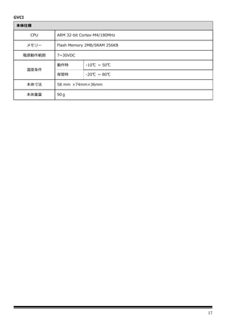 17
GVCI
本体仕様
CPU ARM 32-bit Cortex-M4/180MHz
メモリー Flash Memory 2MB/SRAM 256KB
電源動作範囲 7~30VDC
温度条件
動作時 -10℃ ~ 50℃
保管時 -20℃ ~ 80℃
本体寸法 58 mm ×74mm×36mm
本体重量 90ｇ
 