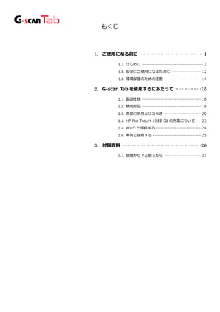 もくじ
1. ご使用になる前に ···········································1
1.1. はじめに ················································ 2
1.2. 安全にご使用になるために ························12
1.3. 環境保護のための注意······························14
2. G-scan Tab を使用するにあたって ················· 15
2.1. 製品仕様 ···············································16
2.2. 構成部品 ···············································18
2.3. 各部の名称とはたらき······························20
2.4. HP PRO TABLET 10 EE G1 の充電について·····23
2.5. WI-FI と接続する ····································24
2.6. 車両と接続する ······································25
3. 付属資料····················································· 26
3.1. 故障かな？と思ったら······························27
 