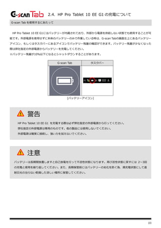 23
2.4. HP Pro Tablet 10 EE G1 の充電について
G-scan Tab を使用するにあたって
HP Pro Tablet 10 EE G1にはバッテリーが内蔵されており、外部から電源を供給しない状態でも使用することが可
能です。外部電源を使用せずに本体のバッテリーのみで作業している時は、G-scan Tabの画面左上にあるバッテリー
アイコン、もしくはタスクバーにあるアイコンでバッテリー残量の確認ができます。バッテリー残量が少なくなった
際は弊社指定の外部電源からバッテリーを充電してください。
※バッテリー残量が10％以下になるとシャットダウンすることがあります。
G-scan Tab タスクバー
[バッテリーアイコン]
警告
HP Pro Tablet 10 EE G1 を充電する際は必ず弊社指定の外部電源から行ってください。
弊社指定の外部電源は専用のものです。他の製品には使用しないでください。
外部電源は確実に接続し、強い力を加えないでください。
注意
バッテリーは長期間放置しますと自己放電を行って不活性状態になります。再び活性状態に戻すには 2～3回
の充電と使用を繰り返してください。また、長期保管前にはバッテリーの劣化を防ぐ為、満充電状態にして直
射日光の当らない乾燥した涼しい場所に保管してください。
 