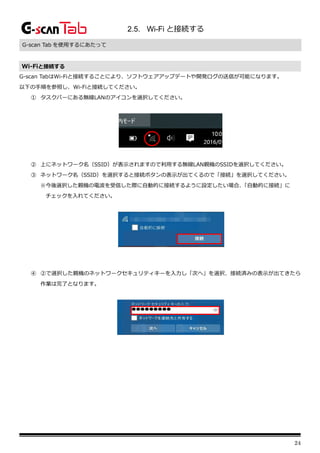 24
2.5. Wi-Fi と接続する
G-scan Tab を使用するにあたって
Wi-Fiと接続する
G-scan TabはWi-Fiと接続することにより、ソフトウェアアップデートや開発ログの送信が可能になります。
以下の手順を参照し、Wi-Fiと接続してください。
① タスクバーにある無線LANのアイコンを選択してください。
② 上にネットワーク名（SSID）が表示されますので利用する無線LAN親機のSSIDを選択してください。
③ ネットワーク名（SSID）を選択すると接続ボタンの表示が出てくるので「接続」を選択してください。
※今後選択した親機の電波を受信した際に自動的に接続するように設定したい場合、
「自動的に接続」に
チェックを入れてください。
④ ②で選択した親機のネットワークセキュリティキーを入力し「次へ」を選択、接続済みの表示が出てきたら
作業は完了となります。
 