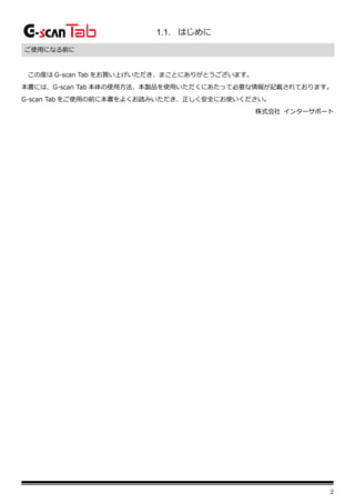 2
1.1. はじめに
ご使用になる前に
この度は G-scan Tab をお買い上げいただき、まことにありがとうございます。
本書には、G-scan Tab 本体の使用方法、本製品を使用いただくにあたって必要な情報が記載されております。
G-scan Tab をご使用の前に本書をよくお読みいただき、正しく安全にお使いください。
株式会社 インターサポート
 