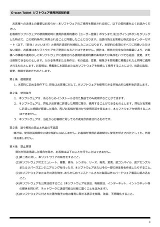 3
G-scan Tablet ソフトウェア使用許諾契約書
お客様への法律上の重要なお知らせ：本ソフトウェアのご使用を開始される前に、以下の契約書をよくお読みくだ
さい。
お客様がソフトウェアの使用開始時に使用許諾契約書の［ユーザー登録］ボタンまたは[ログイン]ボタンをクリック
した時点で、この契約条件に拘束されることに同意したことになります。当該行為はお客様と株式会社インターサポ
ート（以下、
「弊社」といいます）と使用許諾契約を締結したことになります。本契約の条項のすべてに同意いただけ
ない場合、お客様は本ソフトウェアをご使用になることはできません。弊社は、弊社の完全な自由裁量により、お客
様への事前の通知なしに本ソフトウェアに適用される使用許諾契約書の条項または条件をいつでも追加、変更、また
は削除できるものとします。かかる条項または条件は、その追加、変更、削除が本契約書に掲載されたと同時に適用
されるものとします。
お客様は、
掲載後に本製品または本ソフトウェアを継続して使用することにより、
当該の追加、
変更、削除を認めたものとします。
第１条 使用許諾
１．
本契約に定める条件下で、
弊社はお客様に対して、
本ソフトウェアを使用できる非独占的な権利を許諾します。
第２条 使用条件
１．本ソフトウェアは、あらかじめインストールされた製品でのみ使用することができます。
２．本ソフトウェアは、弊社がお客様に許諾した期間に限り、使用することができるものとします。弊社がお客様
に許諾した期間が経過した場合、再びお客様が弊社から使用許諾を得るまで、本ソフトウェアを使用すること
はできません。
３．本ソフトウェアは、当社からお客様に対してその使用が許諾されるものです。
第３条 途中解約の禁止と代金の不返還
弊社は、使用許諾期間中の途中解約には応じません。お客様が使用許諾期間中に使用を停止されたとしても、代金
は返還しません。
第４条 禁止事項
弊社が別途承認した場合を除き、お客様は以下のことを行うことはできません。
(1)第三者に対し、本ソフトウェアの販売をすること。
(2)本ソフトウェアのエミュレート、複製、貸与、レンタル、リース、販売、変更、逆コンパイル、逆アセンブル
またはリバースエンジニアリングを行ったり、
本ソフトウェアまたはその一部の派生物を作成したりすること。
(3)本ソフトウェアまたはその派生物を、
あらかじめインストールされた製品以外のハードウェア製品に組み込む
こと。
(4)本ソフトウェアを公衆送信すること（本ソフトウェアを放送、有線放送、インターネット、イントラネット等
の媒体を問わず、ネットワークに送信可能な状態に置くことを含みます）
。
(5)本ソフトウェアに付された著作権その他の権利に関する表示を削除、改変、不明確化すること。
 