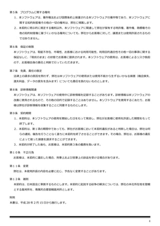 4
第５条 プログラムに関する権利
１．本ソフトウェアは、著作権法および国際条約上保護される本ソフトウェアの著作物であり、本ソフトウェアに
関する知的財産権その他の一切の権利は、弊社に帰属します。
２．本契約に明示的に規定する権利以外、本ソフトウェアに関連して弊社が保有する特許権、著作権、商標権その
他の知的財産権に基づくいかなる権利についても、弊社からお客様に対して、譲渡または使用許諾されるもの
ではありません。
第６条 保証の制限
本ソフトウェアは、瑕疵不存在、市場性、お客様における利用可能性、利用目的適合性その他一切の事項に関する
保証なしに、
「現状のまま」の状態でお客様に提供されます。本ソフトウェアの使用は、お客様によるリスク負担
の下、お客様自身の責任と判断で行っていただきます。
第７条 免責、責任の限定
法律上の請求の原因を問わず、弊社は本ソフトウェアの使用または使用不能から生ずるいかなる損害（機会損失、
逸失利益、データの喪失を含みます）についても責任を負わないものとします。
第８条 診断情報関連
本ソフトウェアは、本ソフトウェアの使用中に診断情報を記録することがあります。診断情報は本ソフトウェアの
改善に使用されるもので、その他の目的で記録することはありません。本ソフトウェアを使用するにあたり、お客
様は弊社が診断情報を収集することに同意するものとします。
第９条 契約期間
１．本契約は、本ソフトウェアの使用を開始した日をもって発効し、弊社がお客様に使用を許諾した期間をもって
終了します。
２．本契約は、第１項の期間中であっても、弊社がお客様において本契約違反があると判断した場合は、弊社は何
らの通知、催告を行うことなく直ちに本契約を終了させることができます。その場合、弊社は、お客様の違反
によって被った損害を請求することができます。
３．本契約が終了した後も、お客様は、本契約第３条の義務を負います。
第１０条 不正行為
お客様は、本契約に違反した場合、刑事上および民事上の訴追を受ける場合があります。
第１１条 変更
弊社は、本使用許諾の内容を必要に応じ、予告なく変更することがあります。
第１２条 雑則
本契約は、日本国法に準拠するものとします。本契約に起因する紛争の解決については、弊社の本社所在地を管轄
とする裁判所を、専属的合意管轄裁判所とします。
附則
本書は、平成 28 年 2 月 15 日から施行します。
 