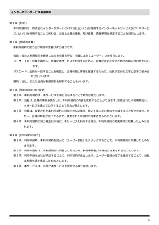 5
第１条 (目的)
本利用規約は、株式会社インターサポート(以下｢当社｣という)が提供するインターネットサービス(以下｢本サービ
ス｣という)を利用することに係わる、当社と会員の権利、及び義務、責任事項を規定することを目的とします。
第２条 (用語の定義)
本利用規約で使う主な用語の定義は次の通りです。
会員：当社と利用契約を締結した方を会員と呼び、会員には全てユーザーＩＤを付与します。
ユーザーＩＤ：会員を識別し、会員が本サービスを利用するために、会員が定めた文字と数字の組み合わせをいい
ます。
パスワード：会員が一致することを確認し、会員の個人情報を保護するために、会員が定めた文字と数字の組み合
わせをいいます。
解約：当社、または会員が利用契約を解約することをいいます。
第３条 (規約の効力及び変更)
第１項 本利用規約は、本サービスを通じ公示することで効力が発生します。
第２項 当社は、
会員の事前承諾なしに、
本利用規約の内容を変更することができます。
変更された本利用規約は、
本サービスを通じて公示することで効力が発生します。
第３項 会員は、変更された本利用規約に同意できない場合、第２１条に従い解約を申請することができます。た
だし、会員は解約が完了するまで、変更された本規約に拘束されるものとします。
第４項 本利用規約の効力発生日以後に、本サービスを利用する場合、本利用規約の変更事項に同意したとみなさ
れます。
第４条 (利用契約の成立)
第１項 利用申請時、本利用規約を読んで「ユーザー登録」をクリックすることで、本利用規約に同意したとみな
されます。
第２項 利用申請者は、本利用規約に同意した時点から、利用申請者が本規約に拘束されるものとします。
第３項 利用申請を当社が承認することで、利用契約が成立します。ユーザー登録の完了を通知することで、当社
は利用申請を承認したものとします。
第４項 本サービスは、当社が本サービスを提供する限り存続します。
インターネットサービス利用規約
 