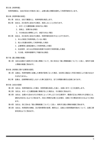 6
第５条 (利用申請)
利用申請者は、当社が定めた手続きに従い、必要な個人情報を提供して利用申請を行います。
第６条 (利用申請の承認)
第１項 当社は、当社で審査の上、利用申請を承認します。
第２項 当社は、次の各号に該当する場合、承認しないことがあります。
１．本サービス運営設備に余裕がない場合
２．技術上、支障がある場合
３．その他当社の事情により、承認できない場合
第３項 当社は、次の各号に該当する場合、利用申請を拒否することができます。
１．本人の実名で利用申請していない場合
２．他人の名義を使用して利用申請した場合
３．必要事項に虚偽記載をして利用申請した場合
４．社会秩序、または公序良俗を阻害する目的で利用申請した場合
５．その他、利用申請要件に不備がある場合
第７条 (個人情報の保護)
第１項 当社は会員から提供された個人情報について、別に定める「個人情報保護について」に従い、保有する個
人情報の保護に努めます。
第８条 (利用者に関する事項の変更)
第１項 会員は、利用申請時に記載した事項が変更になった場合、当社宛に遅延なく所定の様式により届け出なけ
ればなりません。
第２項 会員は、会員情報を修正しなかった事に起因する、全ての問題の責任は会員にあります。
第９条 (当社の役割）
第１項 当社は、利用申請があった場合、利用申請を承認した後に、会員に本サービスを提供します。
第２項 当社は、本サービス運営設備に障害が生じた場合は、その復旧に努めます。
第３項 当社は、会員から定められた手続きによって申し立てられる意見や、要請が正当と判断される場合には、
適切な対応をとるように努めます。対応に時間が必要となる場合、会員にその事由を知らせるように努め
ます。
第４項 当社は、別に定める「個人情報保護について」に従い、保有する個人情報の保護に努めます。
第５項 当社は、利用契約の締結、及び契約事項の変更、解約など、会員との契約関連手続きについて、会員に便
宜を図るように努めます。
 