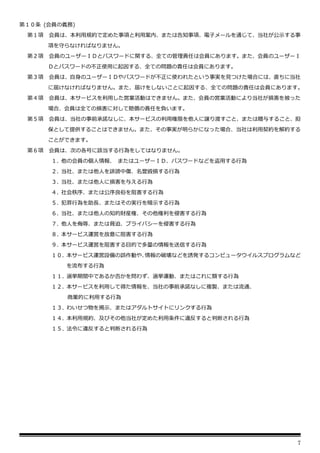 7
第１０条 (会員の義務)
第１項 会員は、本利用規約で定めた事項と利用案内、または告知事項、電子メールを通じて、当社が公示する事
項を守らなければなりません。
第２項 会員のユーザーＩＤとパスワードに関する、全ての管理責任は会員にあります。また、会員のユーザーＩ
Ｄとパスワードの不正使用に起因する、全ての問題の責任は会員にあります。
第３項 会員は、自身のユーザーＩＤやパスワードが不正に使われたという事実を見つけた場合には、直ちに当社
に届けなければなりません。また、届けをしないことに起因する、全ての問題の責任は会員にあります。
第４項 会員は、本サービスを利用した営業活動はできません。また、会員の営業活動により当社が損害を被った
場合、会員は全ての損害に対して賠償の責任を負います。
第５項 会員は、当社の事前承諾なしに、本サービスの利用権限を他人に譲り渡すこと、または贈与すること、担
保として提供することはできません。また、その事実が明らかになった場合、当社は利用契約を解約する
ことができます。
第６項 会員は、次の各号に該当する行為をしてはなりません。
１. 他の会員の個人情報、 またはユーザーＩＤ、パスワードなどを盗用する行為
２. 当社、または他人を誹謗中傷、名誉毀損する行為
３. 当社、または他人に損害を与える行為
４. 社会秩序、または公序良俗を阻害する行為
５. 犯罪行為を助長、またはその実行を暗示する行為
６. 当社、または他人の知的財産権、その他権利を侵害する行為
７. 他人を侮辱、または脅迫、プライバシーを侵害する行為
８. 本サービス運営を故意に阻害する行為
９. 本サービス運営を阻害する目的で多量の情報を送信する行為
１０. 本サービス運営設備の誤作動や、
情報の破壊などを誘発するコンピュータウイルスプログラムなど
を流布する行為
１１. 選挙期間中であるか否かを問わず、選挙運動、またはこれに類する行為
１２. 本サービスを利用して得た情報を、当社の事前承諾なしに複製、または流通、
商業的に利用する行為
１３. わいせつ物を掲示、またはアダルトサイトにリンクする行為
１４. 本利用規約、及びその他当社が定めた利用条件に違反すると判断される行為
１５. 法令に違反すると判断される行為
 