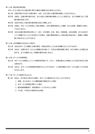 9
第１４条 (掲示物の著作権)
本サービスに掲示された掲示物に関する権利と義務は次の各項になります。
第１項 会員が掲示する全ての掲示物は、当社、または他人の著作権を侵害してはなりません。
第２項 会員は、会員の掲示物が当社、または他人の著作権を侵害したことに起因する、全ての損害に対して賠
償の責任を負います。
第３項 当社が作成した掲示物の著作権は当社に帰属します。
第４項 会員は、本サービスを利用して得た情報を、当社の事前承諾なしに複製、または流通、商業的に利用し
てはなりません。
第５項 当社は会員の掲示物を活用して、加工、及び販売、広告、宣伝、利用促進、当社出版物、または当社サ
イトに掲載することなどを目的とする場合、会員の事前承諾なしに掲示物を非独占的に、無償かつ無期
限に利用することができます。
第１５条 (広告掲載及び広告主との取引)
第１項 当社は本サービス運営に必要な場合、収益を目的とした広告を掲載することができます。
第２項 当社は、会員が本サービス上の掲載広告を通じて、広告主の販促活動に参加、または取引した結果に起
因する、全ての損害に対して賠償の責任を負いません。
第１６条 (サービス利用時間)
第１項 本サービスは原則として２４時間利用可能です。ただし、定期点検などの事由により当社が定めた日時
は除きます。
第２項 当社は、本サービス利用時間を制限することができます。この場合事前に本サービスを通じてその内容
を公示します。
第１７条 (サービス提供の中止など)
第１項 当社は、次の各号に該当する場合、本サービス提供を中止することができます。
１. 停電、または本サービス運営設備に障害が生じた場合
２. 本サービス利用者が集中した場合
３. 電気通信事業者が、電気通信サービスを中止した場合
４. その他、不可抗力の事由がある場合
 