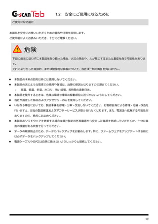 12
1.2 安全にご使用になるために
ご使用になる前に
本製品を安全にお使いいただくための警告や注意を説明します。
ご使用前によくお読みいただき、十分にご理解ください。
⚫ 本製品の本来の目的以外には使用しないでください。
⚫ 本製品の次のような環境での使用や保管は、故障の原因となりますので避けてください。
- 高温、低温、多湿、ホコリ、強い磁場、長時間の直射日光。
⚫ 本製品を使用するときは、危険な環境や車両の駆動部位に近づかないようにしてください。
⚫ 当社が指定した部品およびアクセサリーのみを使用してください。
⚫ いかなる場合においても、製品本体を修理・分解・改造しないでください。お客様自身による修理・分解・改造を
行いますと、当社の製品保証およびアフターサービスが受けられなくなります。また、電波法へ抵触する可能性が
ありますので、絶対にお止めください。
⚫ 本製品のソフトウェアを更新する場合は弊社指定の外部電源から安定した電源を供給していただくか、十分に電
池の残量がある状態で行ってください。
⚫ データの破損防止のため、データのバックアップをお勧めします。特に、ファームウェアをアップデートする前に
は必ずデータをバックアップしてください。
⚫ 電源ケーブルやGVCIは自然に抜けないようしっかりと接続してください。
危険
下記の指示に従わずに本製品を取り扱った場合、火災の発生や、人が死亡するまたは重症を負う可能性がありま
す。
それにより生じた直接的・または間接的な損害について、当社は一切の責任を負いません。
 