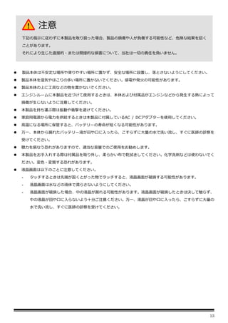 13
⚫ 製品本体は不安定な場所や滑りやすい場所に置かず、安全な場所に設置し、落とさないようにしてください。
⚫ 製品本体を湿気やほこりの多い場所に置かないでください。感電や発火の可能性があります。
⚫ 製品本体の上に工具などの物を置かないでください。
⚫ エンジンルームに本製品を近づけて使用するときは、本体および付属品がエンジンなどから発生する熱によって
損傷が生じないように注意してください。
⚫ 本製品を持ち運ぶ際は振動や衝撃を避けてください。
⚫ 家庭用電源から電力を供給するときは本製品に付属しているAC / DCアダプターを使用してください。
⚫ 高温になる場所に保管すると、バッテリーの寿命が短くなる可能性があります。
⚫ 万一、本体から漏れたバッテリー液が目や口に入ったら、こすらずに大量の水で洗い流し、すぐに医師の診察を
受けてください。
⚫ 聴力を損なう恐れがありますので、適当な音量でのご使用をお勧めします。
⚫ 本製品をお手入れする際は付属品を取り外し、柔らかい布で乾拭きしてください。化学洗剤などは使わないでく
ださい。変色・変質する恐れがあります。
⚫ 液晶画面は以下のことに注意してください。
- タッチするときは先端が固くとがった物でタッチすると、液晶画面が破損する可能性があります。
- 液晶画面は水などの液体で濡らさないようにしてください。
- 液晶画面が破損した場合、中の液晶が漏れる可能性があります。液晶画面が破損したときは決して触らず、
中の液晶が目や口に入らないよう十分ご注意ください。万一、液晶が目や口に入ったら、こすらずに大量の
水で洗い流し、すぐに医師の診察を受けてください。
注意
下記の指示に従わずに本製品を取り扱った場合、製品の損傷や人が負傷する可能性など、危険な結果を招く
ことがあります。
それにより生じた直接的・または間接的な損害について、当社は一切の責任を負いません。
 