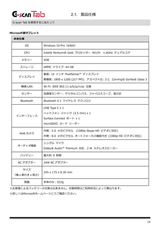 16
2.1. 製品仕様
G-scan Tab を使用するにあたって
Microsoft製タブレット
本体仕様
OS Windows 10 Pro（64bit）
CPU Intel® Pentium® Gold プロセッサー 4415Y 1.6GHz デュアルコア
メモリー 4GB
ストレージ eMMC ドライブ: 64 GB
ディスプレイ
画面: 10 インチ PixelSense™ ディスプレイ
解像度: 1800 x 1200 (217 PPI)、アスペクト比: 3:2、Corning® Gorilla® Glass 3
無線 LAN Wi-Fi: IEEE 802.11 a/b/g/n/ac 互換
センサー 加速度センサー、デジタルコンパス、ジャイロスコープ、磁力計
Bluetooth Bluetooth 4.1 ワイヤレス テクノロジ
インターフェース
USB Type C x 1
ヘッドフォン ジャック (3.5 mm) x 1
Surface Connect ポート x 1
microSDXC カード リーダー
Web カメラ
内側：5.0 メガピクセル (1080p Skype HD ビデオに対応)
外側：8.0 メガピクセル オートフォーカス機能付き (1080p HD ビデオに対応)
オーディオ機能
シングル マイク
Dolby® Audio™ Premium 対応 2 W ステレオスピーカー
バッテリー 最大約 9 時間
AC アダプター 24W AC アダプター
サイズ
（幅 x 奥行き x 高さ）
245 x 175 x 8.30 mm
質量 本体のみ：522g
※お客様によるバッテリーの交換は出来ません。充電時間はご利用状況によって異なります。
※詳しくはMicrosoftホームページにてご確認ください。
 