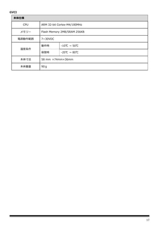 17
GVCI
本体仕様
CPU ARM 32-bit Cortex-M4/180MHz
メモリー Flash Memory 2MB/SRAM 256KB
電源動作範囲 7~30VDC
温度条件
動作時 -10℃ ~ 50℃
保管時 -20℃ ~ 80℃
本体寸法 58 mm ×74mm×36mm
本体重量 90ｇ
 