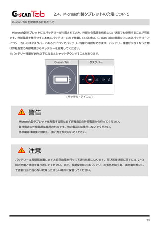 23
2.4. Microsoft 製タブレットの充電について
G-scan Tab を使用するにあたって
Microsoft製タブレットにはバッテリーが内蔵されており、外部から電源を供給しない状態でも使用することが可能
です。外部電源を使用せずに本体のバッテリーのみで作業している時は、G-scan Tabの画面左上にあるバッテリーア
イコン、もしくはタスクバーにあるアイコンでバッテリー残量の確認ができます。バッテリー残量が少なくなった際
は弊社指定の外部電源からバッテリーを充電してください。
※バッテリー残量が10％以下になるとシャットダウンすることがあります。
G-scan Tab タスクバー
[バッテリーアイコン]
警告
Microsoft製タブレットを充電する際は必ず弊社指定の外部電源から行ってください。
弊社指定の外部電源は専用のものです。他の製品には使用しないでください。
外部電源は確実に接続し、強い力を加えないでください。
注意
バッテリーは長期間放置しますと自己放電を行って不活性状態になります。再び活性状態に戻すには 2～3
回の充電と使用を繰り返してください。また、長期保管前にはバッテリーの劣化を防ぐ為、満充電状態にし
て直射日光の当らない乾燥した涼しい場所に保管してください。
 