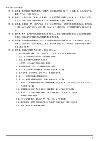 7
第１０条 (会員の義務)
第１項 会員は、本利用規約で定めた事項と利用案内、または告知事項、電子メールを通じて、当社が公示する
事項を守らなければなりません。
第２項 会員のユーザーＩＤとパスワードに関する、全ての管理責任は会員にあります。また、会員のユーザー
ＩＤとパスワードの不正使用に起因する、全ての問題の責任は会員にあります。
第３項 会員は、自身のユーザーＩＤやパスワードが不正に使われたという事実を見つけた場合には、直ちに当
社に届けなければなりません。また、届けをしないことに起因する、全ての問題の責任は会員にありま
す。
第４項 会員は、本サービスを利用した営業活動はできません。また、会員の営業活動により当社が損害を被っ
た場合、会員は全ての損害に対して賠償の責任を負います。
第５項 会員は、当社の事前承諾なしに、本サービスの利用権限を他人に譲り渡すこと、または贈与すること、
担保として提供することはできません。また、その事実が明らかになった場合、当社は利用契約を解約
することができます。
第６項 会員は、次の各号に該当する行為をしてはなりません。
１. 他の会員の個人情報、 またはユーザーＩＤ、パスワードなどを盗用する行為
２. 当社、または他人を誹謗中傷、名誉毀損する行為
３. 当社、または他人に損害を与える行為
４. 社会秩序、または公序良俗を阻害する行為
５. 犯罪行為を助長、またはその実行を暗示する行為
６. 当社、または他人の知的財産権、その他権利を侵害する行為
７. 他人を侮辱、または脅迫、プライバシーを侵害する行為
８. 本サービス運営を故意に阻害する行為
９. 本サービス運営を阻害する目的で多量の情報を送信する行為
１０. 本サービス運営設備の誤作動や、情報の破壊などを誘発するコンピュータウイルスプログラムな
どを流布する行為
１１. 選挙期間中であるか否かを問わず、選挙運動、またはこれに類する行為
１２. 本サービスを利用して得た情報を、当社の事前承諾なしに複製、または流通、
商業的に利用する行為
１３. わいせつ物を掲示、またはアダルトサイトにリンクする行為
１４. 本利用規約、及びその他当社が定めた利用条件に違反すると判断される行為
１５. 法令に違反すると判断される行為
 