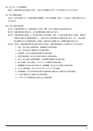 8
第１１条 (サービス利用範囲)
会員は、利用申請を当社が承諾した後に、許諾された範囲内で本サービスを利用することができます。
第１２条 (情報の提供)
当社は、当社の判断により、多様な情報を利用案内、または告知事項、電子メールを通じて会員に提供すること
ができます。
第１３条 (会員の掲示物)
第１項 会員の掲示物には、会員が投稿した文章、情報、当社への質問と返答が含まれます。
第２項 会員の掲示物に起因する、全ての問題の責任は会員にあります。
第３項 会員の掲示物に起因して、第三者の当社に対する請求、訴訟、その他の紛争が発生した場合、会員はそ
の解決に必要となる費用を負担して、当社のために紛争を解決する責任を負います。また、当社が第三
者に賠償するなどの損害が発生した場合、会員は全ての損害に対して賠償の責任を負います。
第４項 当社は、会員の掲示物が次の各号に該当する場合、会員の事前承諾なしに削除することができます。
１. 当社、または他人を誹謗中傷、名誉毀損する内容の場合
２. 当社、または他人に損害を与える内容の場合
３. 社会秩序、または公序良俗を阻害する内容の場合
４. 犯罪行為を助長、またはその実行を暗示する内容の場合
５. 当社、または他人の知的財産権、その他権利を侵害する内容の場合
６. 他人を侮辱、または脅迫、プライバシーを侵害する内容の場合
７. 選挙期間中であるか否かを問わず、選挙運動、またはこれに類する内容の場合
８. わいせつ物を掲示、またはアダルトサイトにリンクする場合
９. 本利用規約、及びその他当社が定めた利用条件に違反すると判断される内容の場合
１０. 法令に違反すると判断される内容の場合
１１. 本サービスの利用目的に該当しない内容の場合
 