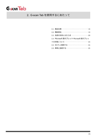 15
2. G-scan Tab を使用するにあたって
2.1. 製品仕様 ·················································16
2.2. 構成部品 ·················································18
2.3. 各部の名称とはたらき ·······························20
2.4. Microsoft 製タブレット Microsoft 製タブレッ
トの充電について············································23
2.5. Wi-Fi と接続する ······································24
2.5. 車両と接続する ········································25
 