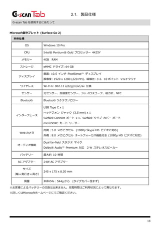 16
2.1. 製品仕様
G-scan Tab を使用するにあたって
Microsoft製タブレット (Surface Go 2)
本体仕様
OS Windows 10 Pro
CPU Intel® Pentium® Gold プロセッサー 4425Y
メモリー 4GB RAM
ストレージ eMMC ドライブ: 64 GB
ディスプレイ
画面: 10.5 インチ PixelSense™ ディスプレイ
解像度: 1920 x 1280 (220 PPI)、縦横比: 3:2、10 ポイント マルチタッチ
ワイヤレス Wi-Fi 6: 802.11 a/b/g/n/ac/ax 互換
センサー 光センサー、加速度センサー、ジャイロスコープ、磁力計、NFC
Bluetooth Bluetooth 5.0 テクノロジー
インターフェース
USB Type C x 1
ヘッドフォン ジャック (3.5 mm) x 1
Surface Connect ポート x 1、Surface タイプ カバー ポート
microSDXC カード リーダー
Web カメラ
内側：5.0 メガピクセル (1080p Skype HD ビデオに対応)
外側：8.0 メガピクセル オートフォーカス機能付き (1080p HD ビデオに対応)
オーディオ機能
Dual far-field スタジオ マイク
Dolby® Audio™ Premium 対応 2 W ステレオスピーカー
バッテリー 最大約 10 時間
AC アダプター 24W AC アダプター
サイズ
（幅 x 奥行き x 高さ）
245 x 175 x 8.30 mm
質量 本体のみ：544g から (タイプカバー含まず)
※お客様によるバッテリーの交換は出来ません。充電時間はご利用状況によって異なります。
※詳しくはMicrosoftホームページにてご確認ください。
 