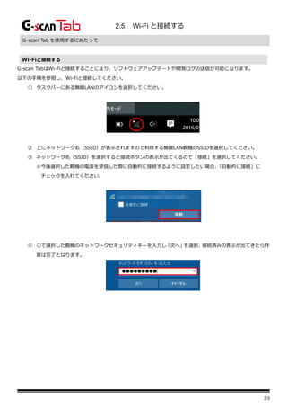 24
2.5. Wi-Fi と接続する
G-scan Tab を使用するにあたって
Wi-Fiと接続する
G-scan TabはWi-Fiと接続することにより、ソフトウェアアップデートや開発ログの送信が可能になります。
以下の手順を参照し、Wi-Fiと接続してください。
① タスクバーにある無線LANのアイコンを選択してください。
② 上にネットワーク名（SSID）が表示されますので利用する無線LAN親機のSSIDを選択してください。
③ ネットワーク名（SSID）を選択すると接続ボタンの表示が出てくるので「接続」を選択してください。
※今後選択した親機の電波を受信した際に自動的に接続するように設定したい場合、
「自動的に接続」に
チェックを入れてください。
④ ②で選択した親機のネットワークセキュリティキーを入力し「次へ」
を選択、
接続済みの表示が出てきたら作
業は完了となります。
 