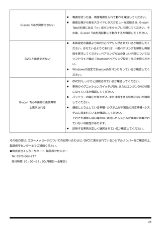 28
G-scan Tabが操作できない
⚫ 電源を切った後、再度電源を入れて動作を確認してください。
⚫ 画面左端から指をスライドしタスクビューを起動させ、
G-scan
Tabの右端にある「×」ボタンをタップして閉じてください。そ
の後、G-scan Tabを再起動して動作するか確認してください。
GVCIと接続できない
⚫ 本体設定の画面よりGVCIとペアリングされているか確認してく
ださい。されているようであれば、一度ペアリングを解除し再接
続を実行してください。
ペアリング方法の詳しい内容については
ソフトウェア編の「Bluetoothペアリング設定」をご参照くださ
い。
⚫ Windowsの設定でBluetoothがオンになっているか確認してく
ださい。
G-scan Tabの画面に通信異常
と表示される
⚫ GVCIがしっかりと接続されているか確認してください。
⚫ 車両のイグニッションスイッチがON、
またはエンジンONの状態
になっているか確認してください。
⚫ バッテリーの電圧が高すぎる、
または低すぎる状態にないか確認
してください。
⚫ 通信しようとしている車種・システムが本製品の対応車種・シス
テムに含まれているか確認してください。
それでも通信しない場合は、
選択したシステムが車両に搭載され
ていない可能性があります。
⚫ 診断する車両が正しく選択されているか確認してください。
その他の症状、
エラーメッセージについてのお問い合わせは、
GVCIに表示されているシリアルナンバーをご確認の上、
製品保守センターまでご連絡ください。
■株式会社インターサポート 製品保守センター
Tel 0570-064-737
受付時間 10：00～17：00(月曜日～金曜日)
 