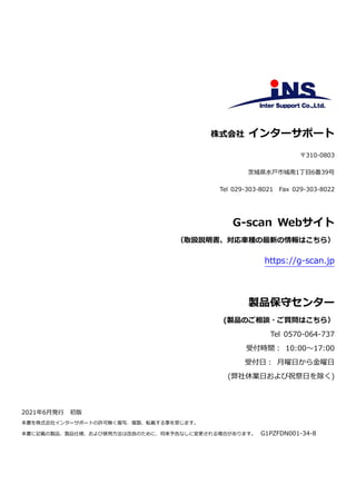 株式会社 インターサポート
〒310-0803
茨城県水戸市城南1丁目6番39号
Tel 029-303-8021 Fax 029-303-8022
G-scan Webサイト
（取扱説明書、対応車種の最新の情報はこちら）
https://g-scan.jp
製品保守センター
(製品のご相談・ご質問はこちら）
Tel 0570-064-737
受付時間： 10:00～17:00
受付日： 月曜日から金曜日
(弊社休業日および祝祭日を除く)
2021年6月発行 初版
本書を株式会社インターサポートの許可無く複写、複製、転載する事を禁じます。
本書に記載の製品、製品仕様、および使用方法は改良のために、将来予告なしに変更される場合があります。 G1PZFDN001-34-8
 