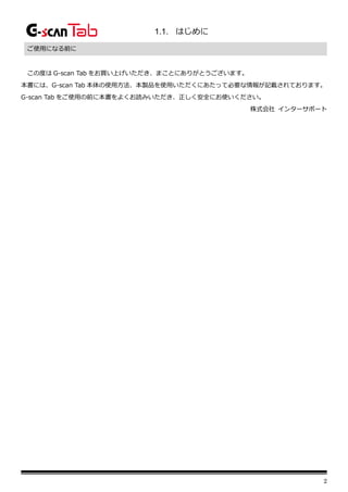 2
1.1. はじめに
ご使用になる前に
この度は G-scan Tab をお買い上げいただき、まことにありがとうございます。
本書には、G-scan Tab 本体の使用方法、本製品を使用いただくにあたって必要な情報が記載されております。
G-scan Tab をご使用の前に本書をよくお読みいただき、正しく安全にお使いください。
株式会社 インターサポート
 