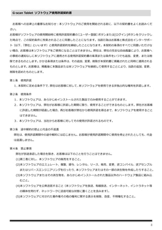 3
G-scan Tablet ソフトウェア使用許諾契約書
お客様への法律上の重要なお知らせ：本ソフトウェアのご使用を開始される前に、以下の契約書をよくお読みくだ
さい。
お客様がソフトウェアの使用開始時に使用許諾契約書の
［ユーザー登録］
ボタンまたは[ログイン]ボタンをクリックし
た時点で、この契約条件に拘束されることに同意したことになります。当該行為はお客様と株式会社インターサポー
ト（以下、
「弊社」といいます）と使用許諾契約を締結したことになります。本契約の条項のすべてに同意いただけな
い場合、お客様は本ソフトウェアをご使用になることはできません。弊社は、弊社の完全な自由裁量により、お客様へ
の事前の通知なしに本ソフトウェアに適用される使用許諾契約書の条項または条件をいつでも追加、変更、または削
除できるものとします。かかる条項または条件は、その追加、変更、削除が本契約書に掲載されたと同時に適用される
ものとします。お客様は、掲載後に本製品または本ソフトウェアを継続して使用することにより、当該の追加、変更、
削除を認めたものとします。
第１条 使用許諾
１．
本契約に定める条件下で、
弊社はお客様に対して、
本ソフトウェアを使用できる非独占的な権利を許諾します。
第２条 使用条件
１．本ソフトウェアは、あらかじめインストールされた製品でのみ使用することができます。
２．本ソフトウェアは、弊社がお客様に許諾した期間に限り、使用することができるものとします。弊社がお客様
に許諾した期間が経過した場合、再びお客様が弊社から使用許諾を得るまで、本ソフトウェアを使用すること
はできません。
３．本ソフトウェアは、当社からお客様に対してその使用が許諾されるものです。
第３条 途中解約の禁止と代金の不返還
弊社は、使用許諾期間中の途中解約には応じません。お客様が使用許諾期間中に使用を停止されたとしても、代金
は返還しません。
第４条 禁止事項
弊社が別途承認した場合を除き、お客様は以下のことを行うことはできません。
(1)第三者に対し、本ソフトウェアの販売をすること。
(2)本ソフトウェアのエミュレート、複製、貸与、レンタル、リース、販売、変更、逆コンパイル、逆アセンブル
またはリバースエンジニアリングを行ったり、
本ソフトウェアまたはその一部の派生物を作成したりすること。
(3)本ソフトウェアまたはその派生物を、あらかじめインストールされた製品以外のハードウェア製品に組み込
むこと。
(4)本ソフトウェアを公衆送信すること（本ソフトウェアを放送、有線放送、インターネット、イントラネット等
の媒体を問わず、ネットワークに送信可能な状態に置くことを含みます）
。
(5)本ソフトウェアに付された著作権その他の権利に関する表示を削除、改変、不明確化すること。
 
