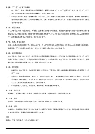 4
第５条 プログラムに関する権利
１．本ソフトウェアは、著作権法および国際条約上保護される本ソフトウェアの著作物であり、本ソフトウェアに
関する知的財産権その他の一切の権利は、弊社に帰属します。
２．本契約に明示的に規定する権利以外、本ソフトウェアに関連して弊社が保有する特許権、著作権、商標権その
他の知的財産権に基づくいかなる権利についても、弊社からお客様に対して、譲渡または使用許諾されるもの
ではありません。
第６条 保証の制限
本ソフトウェアは、瑕疵不存在、市場性、お客様における利用可能性、利用目的適合性その他一切の事項に関する
保証なしに、
「現状のまま」の状態でお客様に提供されます。本ソフトウェアの使用は、お客様によるリスク負担の
下、お客様自身の責任と判断で行っていただきます。
第７条 免責、責任の限定
法律上の請求の原因を問わず、弊社は本ソフトウェアの使用または使用不能から生ずるいかなる損害（機会損失、
逸失利益、データの喪失を含みます）についても責任を負わないものとします。
第８条 診断情報関連
本ソフトウェアは、本ソフトウェアの使用中に診断情報を記録することがあります。診断情報は本ソフトウェアの
改善に使用されるもので、その他の目的で記録することはありません。本ソフトウェアを使用するにあたり、お客
様は弊社が診断情報を収集することに同意するものとします。
第９条 契約期間
１．本契約は、本ソフトウェアの使用を開始した日をもって発効し、弊社がお客様に使用を許諾した期間をもって
終了します。
２．本契約は、第１項の期間中であっても、弊社がお客様において本契約違反があると判断した場合は、弊社は何
らの通知、催告を行うことなく直ちに本契約を終了させることができます。その場合、弊社は、お客様の違反
によって被った損害を請求することができます。
３．本契約が終了した後も、お客様は、本契約第３条の義務を負います。
第１０条 不正行為
お客様は、本契約に違反した場合、刑事上および民事上の訴追を受ける場合があります。
第１１条 変更
弊社は、本使用許諾の内容を必要に応じ、予告なく変更することがあります。
第１２条 雑則
本契約は、日本国法に準拠するものとします。本契約に起因する紛争の解決については、弊社の本社所在地を管轄
とする裁判所を、専属的合意管轄裁判所とします。
附則
本書は、平成 28 年 2 月 15 日から施行します。
 