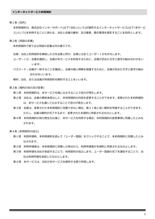 5
第１条 (目的)
本利用規約は、株式会社インターサポート(以下｢当社｣という)が提供するインターネットサービス(以下｢本サービ
ス｣という)を利用することに係わる、当社と会員の権利、及び義務、責任事項を規定することを目的とします。
第２条 (用語の定義)
本利用規約で使う主な用語の定義は次の通りです。
会員：当社と利用契約を締結した方を会員と呼び、会員には全てユーザーＩＤを付与します。
ユーザーＩＤ：会員を識別し、会員が本サービスを利用するために、会員が定めた文字と数字の組み合わせをい
います。
パスワード：会員が一致することを確認し、会員の個人情報を保護するために、会員が定めた文字と数字の組み
合わせをいいます。
解約：当社、または会員が利用契約を解約することをいいます。
第３条 (規約の効力及び変更)
第１項 本利用規約は、本サービスを通じ公示することで効力が発生します。
第２項 当社は、会員の事前承諾なしに、本利用規約の内容を変更することができます。変更された本利用規約
は、本サービスを通じて公示することで効力が発生します。
第３項 会員は、変更された本利用規約に同意できない場合、第２１条に従い解約を申請することができます。
ただし、会員は解約が完了するまで、変更された本規約に拘束されるものとします。
第４項 本利用規約の効力発生日以後に、本サービスを利用する場合、本利用規約の変更事項に同意したとみな
されます。
第４条 (利用契約の成立)
第１項 利用申請時、本利用規約を読んで「ユーザー登録」をクリックすることで、本利用規約に同意したとみ
なされます。
第２項 利用申請者は、本利用規約に同意した時点から、利用申請者が本規約に拘束されるものとします。
第３項 利用申請を当社が承認することで、利用契約が成立します。ユーザー登録の完了を通知することで、当
社は利用申請を承認したものとします。
第４項 本サービスは、当社が本サービスを提供する限り存続します。
インターネットサービス利用規約
 