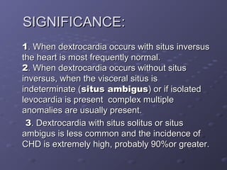 SIGNIFICANCE:SIGNIFICANCE:
11. When dextrocardia occurs with situs inversus. When dextrocardia occurs with situs inversus
the heart is most frequently normal.the heart is most frequently normal.
22. When dextrocardia occurs without situs. When dextrocardia occurs without situs
inversus, when the visceral situs isinversus, when the visceral situs is
indeterminate (indeterminate (situs ambigussitus ambigus) or if isolated) or if isolated
levocardia is present complex multiplelevocardia is present complex multiple
anomalies are usually present.anomalies are usually present.
33. Dextrocardia with situs solitus or situs. Dextrocardia with situs solitus or situs
ambigus is less common and the incidence ofambigus is less common and the incidence of
CHD is extremely high, probably 90%or greater.CHD is extremely high, probably 90%or greater.
 