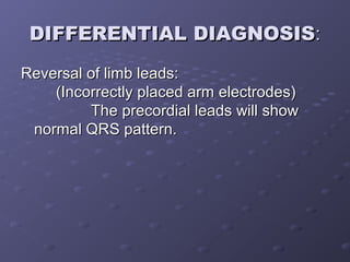 DIFFERENTIAL DIAGNOSISDIFFERENTIAL DIAGNOSIS::
Reversal of limb leads:Reversal of limb leads:
(Incorrectly placed arm electrodes)(Incorrectly placed arm electrodes)
The precordial leads will showThe precordial leads will show
normal QRS pattern.normal QRS pattern.
 