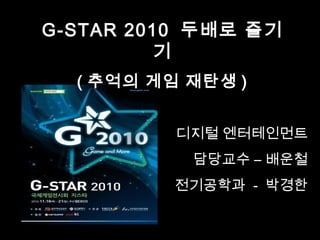 G-STAR 2010 두배로 즐기
기
( 추억의 게임 재탄생 )
디지털 엔터테인먼트
담당교수 – 배운철
전기공학과 - 박경한
 