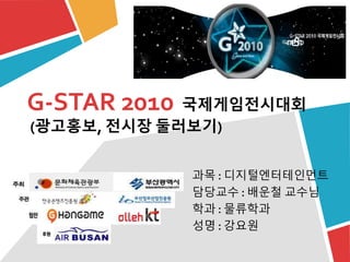 G-STAR 2010 국제게임전시대회
(광고홍보, 전시장 둘러보기)
과목 : 디지털엔터테인먼트
담당교수 : 배운철 교수님
학과 : 물류학과
성명 : 강요원
 