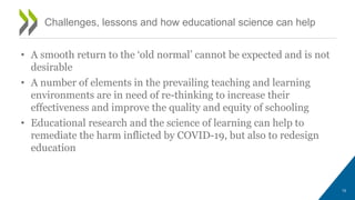 • A smooth return to the ‘old normal’ cannot be expected and is not
desirable
• A number of elements in the prevailing teaching and learning
environments are in need of re-thinking to increase their
effectiveness and improve the quality and equity of schooling
• Educational research and the science of learning can help to
remediate the harm inflicted by COVID-19, but also to redesign
education
Challenges, lessons and how educational science can help
10
 