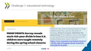 Challenge 1: educational technology
“However, the costs of missing school are huge.
Children learn less, and lose the habit of
learning. Zoom is a lousy substitute for
classrooms. Poor children, who are less likely
to have good Wi-Fi and educated parents, fall
further behind their better-off peers.”
https://www.economist.com/leaders/2020/07
/18/the-risks-of-keeping-schools-closed-far-
outweigh-the-benefits
11
 
