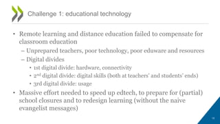 Challenge 1: educational technology
• Remote learning and distance education failed to compensate for
classroom education
– Unprepared teachers, poor technology, poor eduware and resources
– Digital divides
• 1st digital divide: hardware, connectivity
• 2nd digital divide: digital skills (both at teachers’ and students’ ends)
• 3rd digital divide: usage
• Massive effort needed to speed up edtech, to prepare for (partial)
school closures and to redesign learning (without the naive
evangelist messages)
12
 