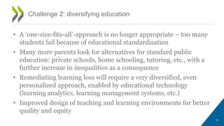 • A ‘one-size-fits-all’-approach is no longer appropriate – too many
students fail because of educational standardisation
• Many more parents look for alternatives for standard public
education: private schools, home schooling, tutoring, etc., with a
further increase in inequalities as a consequence
• Remediating learning loss will require a very diversified, even
personalized approach, enabled by educational technology
(learning analytics, learning management systems, etc.)
• Improved design of teaching and learning environments for better
quality and equity
Challenge 2: diversifying education
13
 
