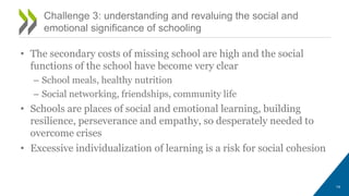 • The secondary costs of missing school are high and the social
functions of the school have become very clear
– School meals, healthy nutrition
– Social networking, friendships, community life
• Schools are places of social and emotional learning, building
resilience, perseverance and empathy, so desperately needed to
overcome crises
• Excessive individualization of learning is a risk for social cohesion
Challenge 3: understanding and revaluing the social and
emotional significance of schooling
14
 