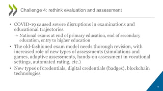 • COVID-19 caused severe disruptions in examinations and
educational trajectories
– National exams at end of primary education, end of secondary
education, entry to higher education
• The old-fashioned exam model needs thorough revision, with
increased role of new types of assessments (simulations and
games, adaptive assessments, hands-on assessment in vocational
settings, automated rating, etc.)
• New types of credentials, digital credentials (badges), blockchain
technologies
Challenge 4: rethink evaluation and assessment
15
 