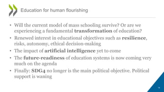 • Will the current model of mass schooling survive? Or are we
experiencing a fundamental transformation of education?
• Renewed interest in educational objectives such as resilience,
risks, autonomy, ethical decision-making
• The impact of artificial intelligence yet to come
• The future-readiness of education systems is now coming very
much on the agenda
• Finally: SDG4 no longer is the main political objective. Political
support is waning
19
Education for human flourishing
 