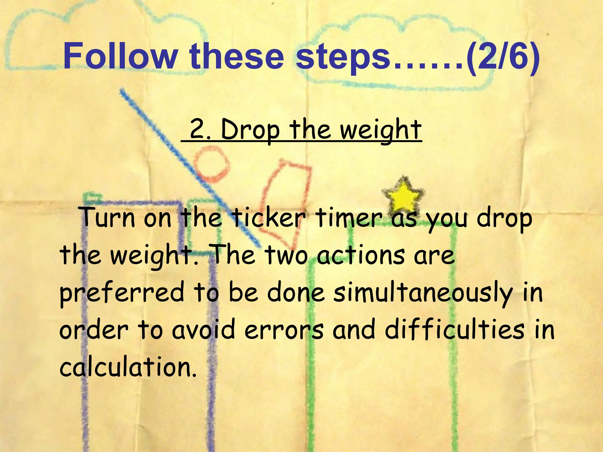 Follow these steps……(2/6) 2. Drop the weight Turn on the ticker timer as you drop the weight. The two actions are preferred to be done simultaneously in order to avoid errors and difficulties in calculation.