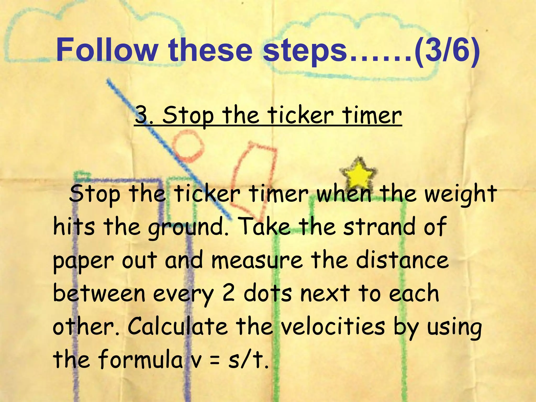 Follow these steps……(3/6) 3. Stop the ticker timer Stop the ticker timer when the weight hits the ground. Take the strand of paper out and measure the distance between every 2 dots next to each other. Calculate the velocities by using the formula v = s/t.