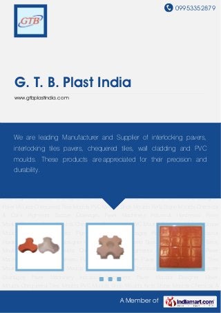 09953352879
A Member of
G. T. B. Plast India
www.gtbplastindia.com
Paver Moulds Designer Paver Moulds Chequered Tiles Moulds PVC Moulds Brick Moulds Kerb
Stone Moulds Chemical & Color Pigments Soccer Drainages Paver Machinery Industrial
Hardeners Paver Moulds Designer Paver Moulds Chequered Tiles Moulds PVC Moulds Brick
Moulds Kerb Stone Moulds Chemical & Color Pigments Soccer Drainages Paver
Machinery Industrial Hardeners Paver Moulds Designer Paver Moulds Chequered Tiles
Moulds PVC Moulds Brick Moulds Kerb Stone Moulds Chemical & Color Pigments Soccer
Drainages Paver Machinery Industrial Hardeners Paver Moulds Designer Paver
Moulds Chequered Tiles Moulds PVC Moulds Brick Moulds Kerb Stone Moulds Chemical &
Color Pigments Soccer Drainages Paver Machinery Industrial Hardeners Paver Moulds Designer
Paver Moulds Chequered Tiles Moulds PVC Moulds Brick Moulds Kerb Stone Moulds Chemical
& Color Pigments Soccer Drainages Paver Machinery Industrial Hardeners Paver
Moulds Designer Paver Moulds Chequered Tiles Moulds PVC Moulds Brick Moulds Kerb Stone
Moulds Chemical & Color Pigments Soccer Drainages Paver Machinery Industrial
Hardeners Paver Moulds Designer Paver Moulds Chequered Tiles Moulds PVC Moulds Brick
Moulds Kerb Stone Moulds Chemical & Color Pigments Soccer Drainages Paver
Machinery Industrial Hardeners Paver Moulds Designer Paver Moulds Chequered Tiles
Moulds PVC Moulds Brick Moulds Kerb Stone Moulds Chemical & Color Pigments Soccer
Drainages Paver Machinery Industrial Hardeners Paver Moulds Designer Paver
Moulds Chequered Tiles Moulds PVC Moulds Brick Moulds Kerb Stone Moulds Chemical &
We are leading Manufacturer and Supplier of interlocking pavers,
interlocking tiles pavers, chequered tiles, wall cladding and PVC
moulds. These products are appreciated for their precision and
durability.
 