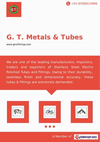 +91-8588814886 
G. T. Metals & Tubes 
www.gtssfittings.com 
We are one of the leading manufacturers, importers, 
traders and exporters of Stainless Steel Electro 
Polished Tubes and Fittings. Owing to their durability, 
seamless finish and dimensional accuracy, these 
tubes & fittings are extremely demanded. 
A Member of 
 