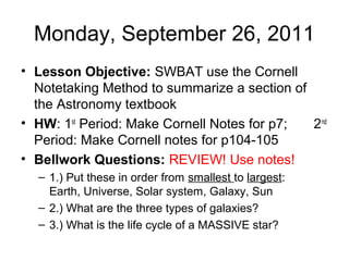 Monday, September 26, 2011
• Lesson Objective: SWBAT use the Cornell
Notetaking Method to summarize a section of
the Astronomy textbook
• HW: 1st
Period: Make Cornell Notes for p7; 2nd
Period: Make Cornell notes for p104-105
• Bellwork Questions: REVIEW! Use notes!
– 1.) Put these in order from smallest to largest:
Earth, Universe, Solar system, Galaxy, Sun
– 2.) What are the three types of galaxies?
– 3.) What is the life cycle of a MASSIVE star?
 