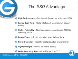 11


                                   The SSD Advantage

                   High Performance – Significantly faster than a standard HDD

                   Faster Seek Time – Up to 60x faster! Ideal for multi-stream
                   editing

                   Higher Reliability – No moving parts, can withstand 1500Gs
                   operating shock

                   Lower Power – Cooler operation, lower battery draw

                   Silent Operation – Ideal for post production environments

                   Lighter Weight – Perfect for mobile editing

                   Wider Operating Temp – 0 to 70C vs. 5 to 55 C
Performance. Style. Reliability.
 