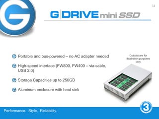 12




        Portable and bus-powered – no AC adapter needed       Cutouts are for
                                                          illustration purposes
                                                                    only
        High-speed interface (FW800, FW400 – via cable,
        USB 2.0)

        Storage Capacities up to 256GB

        Aluminum enclosure with heat sink




Performance. Style. Reliability.
 