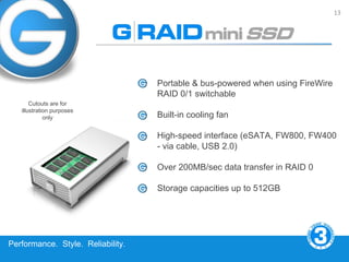 13




                                   Portable & bus-powered when using FireWire
                                   RAID 0/1 switchable
       Cutouts are for
   illustration purposes
             only                  Built-in cooling fan

                                   High-speed interface (eSATA, FW800, FW400
                                   - via cable, USB 2.0)

                                   Over 200MB/sec data transfer in RAID 0

                                   Storage capacities up to 512GB




Performance. Style. Reliability.
 